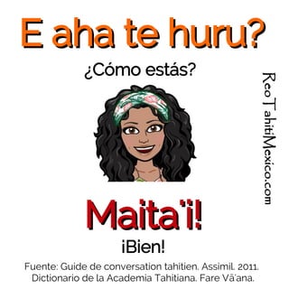 E aha te huru?E aha te huru?
¿Cómo estás?
Fuente: Guide de conversation tahitien. Assimil. 2011.
Dictionario de la Academia Tahitiana. Fare Vā'ana.
Maita'i!Maita'i!
¡Bien!
ReoTahitiMexico.com
 