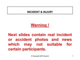 © Copyright 2007 Azamct 1
Warning !
Next slides contain real incident
or accident photos and news
which may not suitable for
certain participants.
INCIDENT & INJURY
 