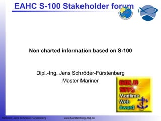 11
Referent: Jens Schröder-Fürstenberg www.fuerstenberg-dhg.de
EAHC S-100 Stakeholder forum
Non charted information based on S-100
Dipl.-Ing. Jens Schröder-Fürstenberg
Master Mariner
 