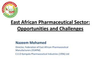East African Pharmaceutical Sector:
Opportunities and Challenges
Nazeem Mohamed
Director, Federation of East African Pharmaceutical
Manufacturers (FEAPM)
C.E.O Kampala Pharmaceutical Industries (1996) Ltd

 