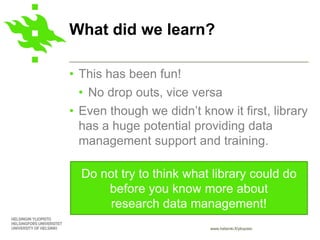 www.helsinki.fi/yliopisto
• This has been fun!
• No drop outs, vice versa
• Even though we didn’t know it first, library
has a huge potential providing data
management support and training.
What did we learn?
Do not try to think what library could do
before you know more about
research data management!
 