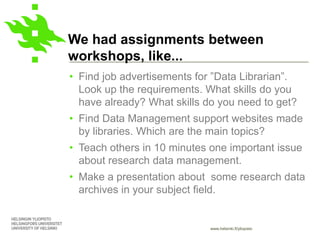 www.helsinki.fi/yliopisto
We had assignments between
workshops, like...
• Find job advertisements for ”Data Librarian”.
Look up the requirements. What skills do you
have already? What skills do you need to get?
• Find Data Management support websites made
by libraries. Which are the main topics?
• Teach others in 10 minutes one important issue
about research data management.
• Make a presentation about some research data
archives in your subject field.
 