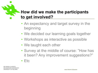 www.helsinki.fi/yliopisto
How did we make the participants
to get involved?
• An expectancy and target survey in the
beginning
• We decided our learning goals together
• Workshops as interactive as possible
• We taught each other
• Survey at the middle of course: ”How has
it been? Any improvement suggestions?”
• Etc
 