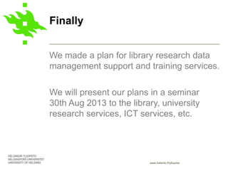 www.helsinki.fi/yliopisto
We made a plan for library research data
management support and training services.
We will present our plans in a seminar
30th Aug 2013 to the library, university
research services, ICT services, etc.
Finally
 