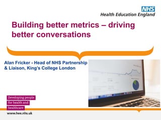 Building better metrics – driving
better conversations
Alan Fricker - Head of NHS Partnership
& Liaison, King’s College London
 