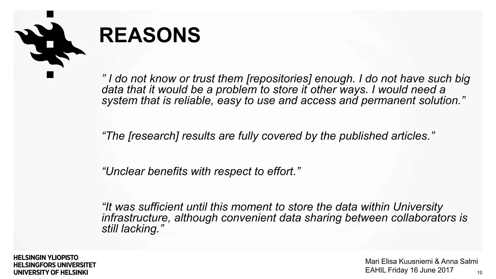 REASONS
” I do not know or trust them [repositories] enough. I do not have such big
data that it would be a problem to store it other ways. I would need a
system that is reliable, easy to use and access and permanent solution.”
“The [research] results are fully covered by the published articles.”
“Unclear benefits with respect to effort.”
“It was sufficient until this moment to store the data within University
infrastructure, although convenient data sharing between collaborators is
still lacking.”
10
Mari Elisa Kuusniemi & Anna Salmi
EAHIL Friday 16 June 2017
 