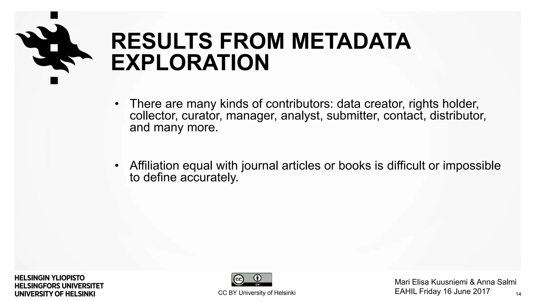 RESULTS FROM METADATA
EXPLORATION
• There are many kinds of contributors: data creator, rights holder,
collector, curator, manager, analyst, submitter, contact, distributor,
and many more.
• Affiliation equal with journal articles or books is difficult or impossible
to define accurately.
14
Mari Elisa Kuusniemi & Anna Salmi
EAHIL Friday 16 June 2017CC BY University of Helsinki
 