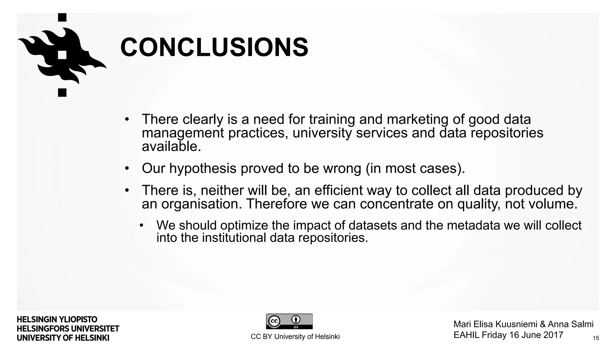 CONCLUSIONS
• There clearly is a need for training and marketing of good data
management practices, university services and data repositories
available.
• Our hypothesis proved to be wrong (in most cases).
• There is, neither will be, an efficient way to collect all data produced by
an organisation. Therefore we can concentrate on quality, not volume.
• We should optimize the impact of datasets and the metadata we will collect
into the institutional data repositories.
15CC BY University of Helsinki
Mari Elisa Kuusniemi & Anna Salmi
EAHIL Friday 16 June 2017
 