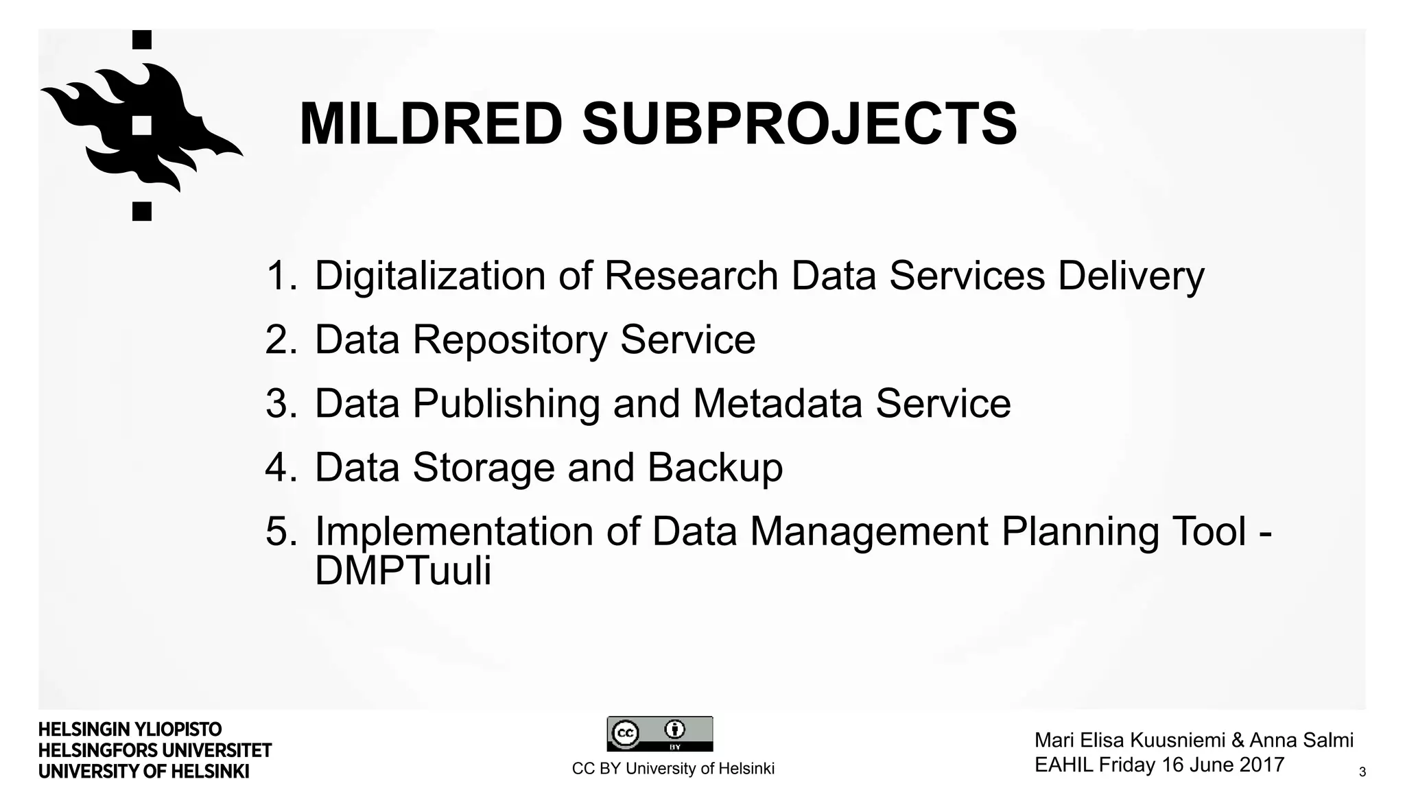 1. Digitalization of Research Data Services Delivery
2. Data Repository Service
3. Data Publishing and Metadata Service
4. Data Storage and Backup
5. Implementation of Data Management Planning Tool -
DMPTuuli
MILDRED SUBPROJECTS
CC BY University of Helsinki
Mari Elisa Kuusniemi & Anna Salmi
EAHIL Friday 16 June 2017 3
 