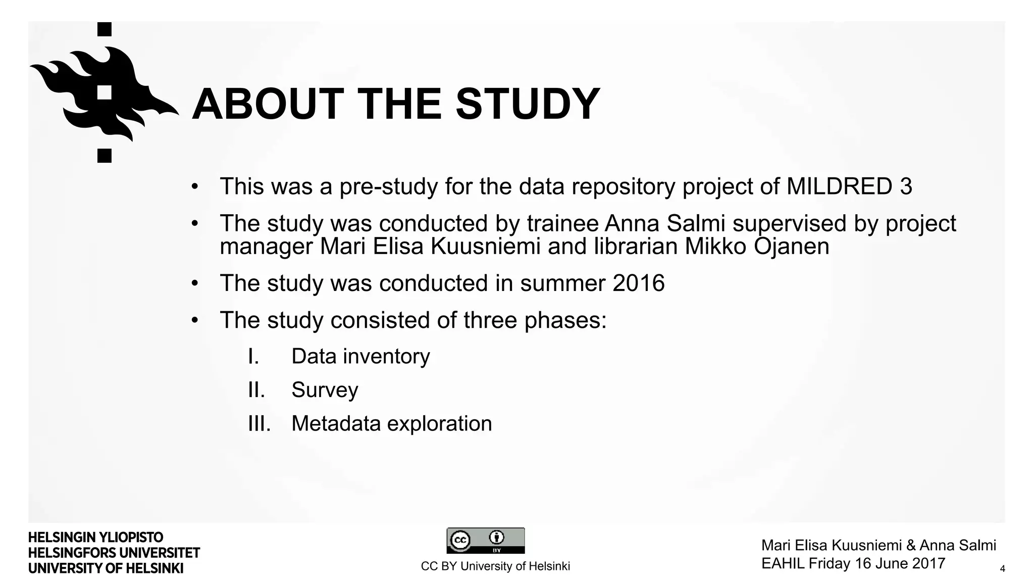 ABOUT THE STUDY
• This was a pre-study for the data repository project of MILDRED 3
• The study was conducted by trainee Anna Salmi supervised by project
manager Mari Elisa Kuusniemi and librarian Mikko Ojanen
• The study was conducted in summer 2016
• The study consisted of three phases:
I. Data inventory
II. Survey
III. Metadata exploration
4CC BY University of Helsinki
Mari Elisa Kuusniemi & Anna Salmi
EAHIL Friday 16 June 2017
 
