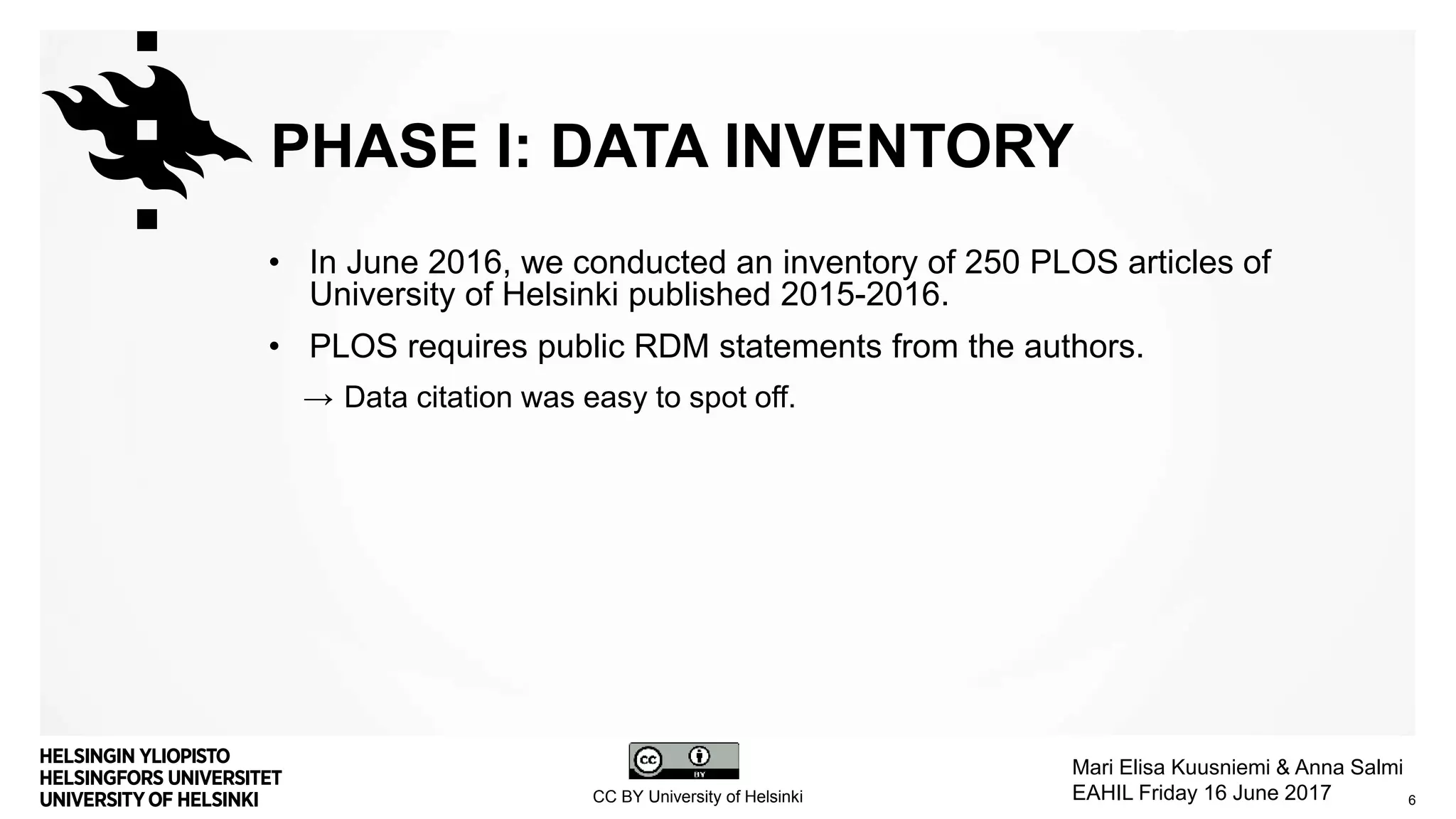 PHASE I: DATA INVENTORY
• In June 2016, we conducted an inventory of 250 PLOS articles of
University of Helsinki published 2015-2016.
• PLOS requires public RDM statements from the authors.
→ Data citation was easy to spot off.
6CC BY University of Helsinki
Mari Elisa Kuusniemi & Anna Salmi
EAHIL Friday 16 June 2017
 