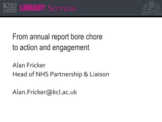 From annual report bore chore
to action and engagement
Alan Fricker
Head of NHS Partnership & Liaison
Alan.Fricker@kcl.ac.uk
 