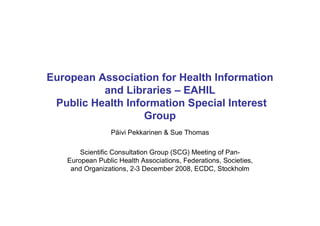 European Association for Health Information
          and Libraries – EAHIL
 Public Health Information Special Interest
                   Group
                 Päivi Pekkarinen & Sue Thomas

       Scientific Consultation Group (SCG) Meeting of Pan-
   European Public Health Associations, Federations, Societies,
    and Organizations, 2-3 December 2008, ECDC, Stockholm
 
