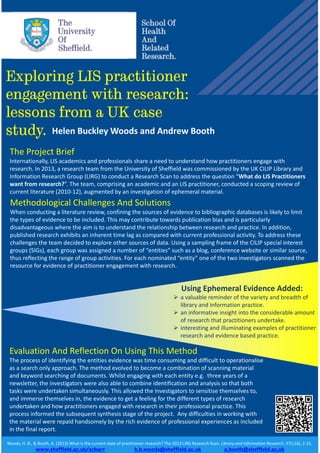 Exploring LIS practitioner
engagement with research:
lessons from a UK case
study.
Woods, H. B., & Booth, A. (2013) What is the current state of practitioner research? The 2013 LIRG Research Scan. Library and Information Research, 37(116), 2‐22.
www.sheffield.ac.uk/scharr h.b.woods@sheffield.ac.uk a.booth@sheffield.ac.uk
The Project Brief
Internationally, LIS academics and professionals share a need to understand how practitioners engage with 
research. In 2013, a research team from the University of Sheffield was commissioned by the UK CILIP Library and 
Information Research Group (LIRG) to conduct a Research Scan to address the question “What do LIS Practitioners 
want from research?”. The team, comprising an academic and an LIS practitioner, conducted a scoping review of 
current literature (2010‐12), augmented by an investigation of ephemeral material.
Methodological Challenges And Solutions
When conducting a literature review, confining the sources of evidence to bibliographic databases is likely to limit 
the types of evidence to be included. This may contribute towards publication bias and is particularly 
disadvantageous where the aim is to understand the relationship between research and practice. In addition, 
published research exhibits an inherent time lag as compared with current professional activity. To address these 
challenges the team decided to explore other sources of data. Using a sampling frame of the CILIP special interest 
groups (SIGs), each group was assigned a number of “entities” such as a blog, conference website or similar source, 
thus reflecting the range of group activities. For each nominated “entity” one of the two investigators scanned the 
resource for evidence of practitioner engagement with research.
Using Ephemeral Evidence Added:
 a valuable reminder of the variety and breadth of 
library and information practice.
 an informative insight into the considerable amount
of research that practitioners undertake.
 interesting and illuminating examples of practitioner 
research and evidence based practice.
Evaluation And Reflection On Using This Method
The process of identifying the entities evidence was time consuming and difficult to operationalise 
as a search only approach. The method evolved to become a combination of scanning material 
and keyword searching of documents. Whilst engaging with each entity e.g.  three years of a 
newsletter, the investigators were also able to combine identification and analysis so that both 
tasks were undertaken simultaneously. This allowed the investigators to sensitise themselves to, 
and immerse themselves in, the evidence to get a feeling for the different types of research 
undertaken and how practitioners engaged with research in their professional practice. This 
process informed the subsequent synthesis stage of the project.  Any difficulties in working with 
the material were repaid handsomely by the rich evidence of professional experiences as included 
in the final report.
Helen Buckley Woods and Andrew Booth
 