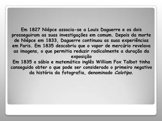 Em 1827 Niépce associa-se a Louis Daguerre e os dois prosseguiram as suas investigações em comum. Depois da morte de Niépce em 1833, Daguerre continuou as suas experiências em Paris. Em 1835 descobriu que o vapor de mercúrio revelava as imagens, o que permitia reduzir radicalmente a duração da exposiçãoEm 1835 o sábio e matemático inglês William Fox Talbot tinha conseguido obter o que pode ser considerado o primeiro negativo da história da fotografia, denominado Calotipo.
