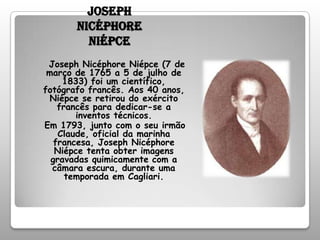 Joseph Nicéphore NiépceJoseph Nicéphore Niépce (7 de março de 1765 a 5 de julho de 1833) foi um científico, fotógrafo francês. Aos 40 anos, Niépce se retirou do exército francês para dedicar-se a inventos técnicos.   Em 1793, junto com o seu irmão Claude, oficial da marinha francesa, Joseph Nicéphore Niépce tenta obter imagens gravadas quimicamente com a câmara escura, durante uma temporada em Cagliari. 