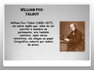 William Fox-TalbotWilliam Fox-Talbot (1800-1877), um nobre inglês que, além de ser escritor e membro do parlamento, era também cientista. Após várias tentativas, ele chegou ao papel fotográfico coberto por iodeto de prata.