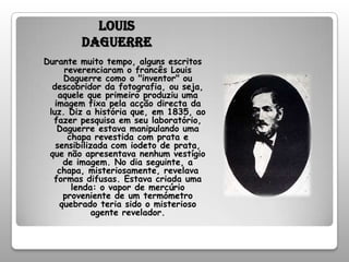 Louis DaguerreDurante muito tempo, alguns escritos reverenciaram o francês Louis Daguerre como o "inventor" ou descobridor da fotografia, ou seja, aquele que primeiro produziu uma imagem fixa pela acção directa da luz. Diz a história que, em 1835, ao fazer pesquisa em seu laboratório, Daguerre estava manipulando uma chapa revestida com prata e sensibilizada com iodeto de prata, que não apresentava nenhum vestígio de imagem. No dia seguinte, a chapa, misteriosamente, revelava formas difusas. Estava criada uma lenda: o vapor de mercúrio proveniente de um termómetro quebrado teria sido o misterioso agente revelador.