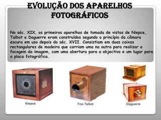 Evolução dos aparelhos fotográficosNo séc. XIX, os primeiros aparelhos de tomada de vistas de Niepce, Talbot e Daguerre eram construídos segundo o princípio da câmara escura em uso depois do séc. XVII. Consistiam em duas caixas rectangulares de madeira que corriam uma na outra para realizar a focagem da imagem, com uma abertura para a objectiva e um lugar para a placa fotográfica. 