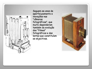 Seguem-se anos de aperfeiçoamento e inovações nas "câmaras fotográficas", que muito dependeram também da evolução dos "filmes" fotográficos e das lentes que constituíam as objectivas.
