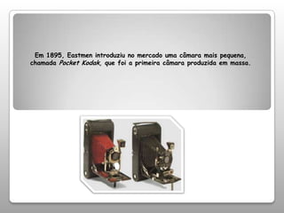 Em 1895, Eastmen introduziu no mercado uma câmara mais pequena, chamada Pocket Kodak, que foi a primeira câmara produzida em massa. 