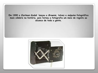 Em 1900 a Eastman Kodak  lançou a Brownie, talvez a máquina fotográfica mais célebre na história, pois tornou a fotografia um meio de registo ao alcance de toda a gente.