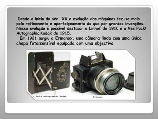 Desde o inicio do séc. XX a evolução das máquinas fez-se mais pelo refinamento e aperfeiçoamento do que por grandes invenções. Nessa evolução é possível destacar a Linhof de 1910 e a Ves Pockt Autographic Kodak de 1915.  Em 1921 surgiu a Ermanox, uma câmara linda com uma única chapa fotossensível equipada com uma objectiva 