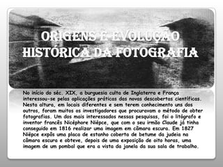 Origens e evolução histórica da fotografiaNo início do séc. XIX, a burguesia culta de Inglaterra e França interessou-se pelas aplicações práticas das novas descobertas científicas. Nesta altura, em locais diferentes e sem terem conhecimento uns dos outros, foram muitos os investigadores que procuravam o método de obter fotografias. Um dos mais interessados nessas pesquisas, foi o litógrafo e inventor francês Nicéphore Niépce, que com o seu irmão Claude já tinha conseguido em 1816 realizar uma imagem em câmara escura. Em 1827 Niépce expôs uma placa de estanho coberta de betume da judeia na câmara escura e obteve, depois de uma exposição de oito horas, uma imagem de um pombal que era a vista da janela da sua sala de trabalho.
