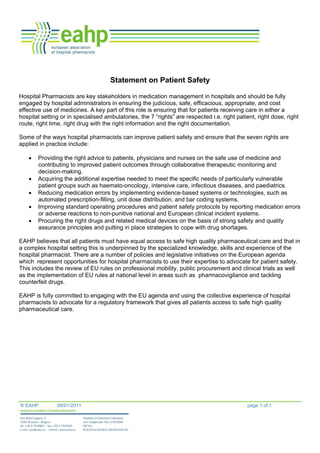 ® EAHP 09/01/2011 page 1 of 1
Statement on Patient Safety
Hospital Pharmacists are key stakeholders in medication management in hospitals and should be fully
engaged by hospital administrators in ensuring the judicious, safe, efficacious, appropriate, and cost
effective use of medicines. A key part of this role is ensuring that for patients receiving care in either a
hospital setting or in specialised ambulatories, the 7 “rights” are respected i.e. right patient, right dose, right
route, right time, right drug with the right information and the right documentation.
Some of the ways hospital pharmacists can improve patient safety and ensure that the seven rights are
applied in practice include:
• Providing the right advice to patients, physicians and nurses on the safe use of medicine and
contributing to improved patient outcomes through collaborative therapeutic monitoring and
decision-making.
• Acquiring the additional expertise needed to meet the specific needs of particularly vulnerable
patient groups such as haemato-oncology, intensive care, infectious diseases, and paediatrics.
• Reducing medication errors by implementing evidence-based systems or technologies, such as
automated prescription-filling, unit dose distribution, and bar coding systems.
• Improving standard operating procedures and patient safety protocols by reporting medication errors
or adverse reactions to non-punitive national and European clinical incident systems.
• Procuring the right drugs and related medical devices on the basis of strong safety and quality
assurance principles and putting in place strategies to cope with drug shortages.
EAHP believes that all patients must have equal access to safe high quality pharmaceutical care and that in
a complex hospital setting this is underpinned by the specialized knowledge, skills and experience of the
hospital pharmacist. There are a number of policies and legislative initiatives on the European agenda
which represent opportunities for hospital pharmacists to use their expertise to advocate for patient safety.
This includes the review of EU rules on professional mobility, public procurement and clinical trials as well
as the implementation of EU rules at national level in areas such as pharmacovigilance and tackling
counterfeit drugs.
EAHP is fully committed to engaging with the EU agenda and using the collective experience of hospital
pharmacists to advocate for a regulatory framework that gives all patients access to safe high quality
pharmaceutical care.
 