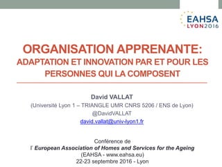 ORGANISATION APPRENANTE:
ADAPTATION ET INNOVATION PAR ET POUR LES
PERSONNES QUI LA COMPOSENT
David VALLAT
(Université Lyon 1 – TRIANGLE UMR CNRS 5206 / ENS de Lyon)
@DavidVALLAT
david.vallat@univ-lyon1.fr
Conférence de
l’ European Association of Homes and Services for the Ageing
(EAHSA - www.eahsa.eu)
22-23 septembre 2016 - Lyon
 