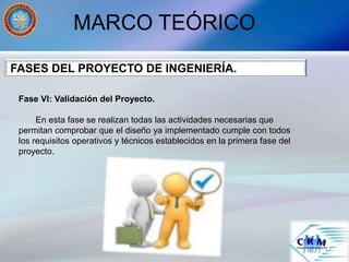 MARCO TEÓRICO
Fase VI: Validación del Proyecto.
En esta fase se realizan todas las actividades necesarias que
permitan comprobar que el diseño ya implementado cumple con todos
los requisitos operativos y técnicos establecidos en la primera fase del
proyecto.
FASES DEL PROYECTO DE INGENIERÍA.
 