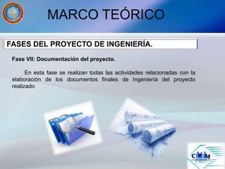 MARCO TEÓRICO
Fase VII: Documentación del proyecto.
En esta fase se realizan todas las actividades relacionadas con la
elaboración de los documentos finales de Ingeniería del proyecto
realizado
FASES DEL PROYECTO DE INGENIERÍA.
 