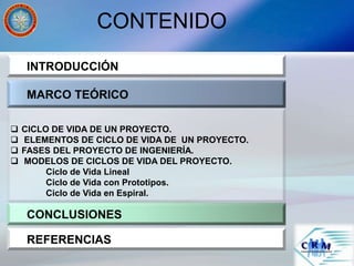 CONTENIDO
INTRODUCCIÓN
MARCO TEÓRICO
CONCLUSIONES
 CICLO DE VIDA DE UN PROYECTO.
 ELEMENTOS DE CICLO DE VIDA DE UN PROYECTO.
 FASES DEL PROYECTO DE INGENIERÍA.
 MODELOS DE CICLOS DE VIDA DEL PROYECTO.
Ciclo de Vida Lineal
Ciclo de Vida con Prototipos.
Ciclo de Vida en Espiral.
REFERENCIAS
 