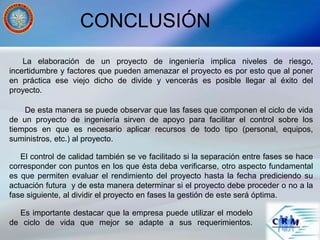 CONCLUSIÓN
La elaboración de un proyecto de ingeniería implica niveles de riesgo,
incertidumbre y factores que pueden amenazar el proyecto es por esto que al poner
en práctica ese viejo dicho de divide y vencerás es posible llegar al éxito del
proyecto.
De esta manera se puede observar que las fases que componen el ciclo de vida
de un proyecto de ingeniería sirven de apoyo para facilitar el control sobre los
tiempos en que es necesario aplicar recursos de todo tipo (personal, equipos,
suministros, etc.) al proyecto.
El control de calidad también se ve facilitado si la separación entre fases se hace
corresponder con puntos en los que ésta deba verificarse, otro aspecto fundamental
es que permiten evaluar el rendimiento del proyecto hasta la fecha prediciendo su
actuación futura y de esta manera determinar si el proyecto debe proceder o no a la
fase siguiente, al dividir el proyecto en fases la gestión de este será óptima.
Es importante destacar que la empresa puede utilizar el modelo
de ciclo de vida que mejor se adapte a sus requerimientos.
 