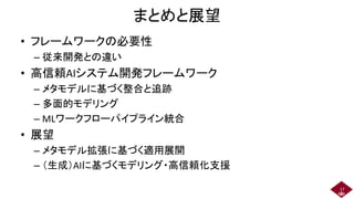 まとめと展望
• フレームワークの必要性
– 従来開発との違い
• 高信頼AIシステム開発フレームワーク
– メタモデルに基づく整合と追跡
– 多面的モデリング
– MLワークフローパイプライン統合
• 展望
– メタモデル拡張に基づく適用展開
– （生成）AIに基づくモデリング・高信頼化支援
17
 