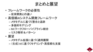 まとめと展望
• フレームワークの必要性
– 従来開発との違い
• 高信頼AIシステム開発フレームワーク
– メタモデルに基づく整合と追跡
– 多面的モデリング
– MLワークフローパイプライン統合
– リスク解析＆パターン
• 展望
– メタモデル拡張に基づく適用展開
– （生成）AIに基づくモデリング・高信頼化支援
21
 