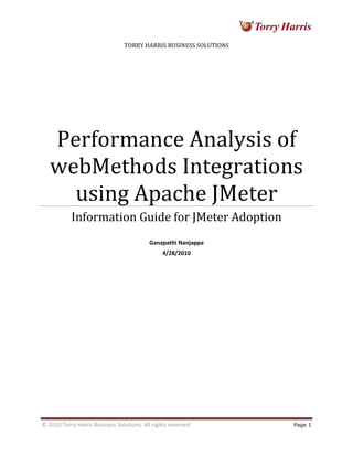 © 2010 Torry Harris Business Solutions. All rights reserved Page 1
TORRY HARRIS BUSINESS SOLUTIONS
Performance Analysis of
webMethods Integrations
using Apache JMeter
Information Guide for JMeter Adoption
Ganapathi Nanjappa
4/28/2010
 