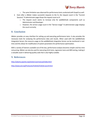 © 2010 Torry Harris Business Solutions. All rights reserved Page 10
o The same limitation was observed for performance tests conducted with SoapUI as well.
• Even after a JMeter makes successful requests to the IS, the request count in the “Current
Sessions” IS administrator page shows the request count as 0.
o The request count seems to increase only for webMethods components such as
Administrator and Developer.
o However, the service usage count in the “Service Usage” IS administrator page displays
the count correctly.
8. Conclusion
JMeter provides an easy interface for setting up and executing performance tests. It also provides the
necessary tools for analyzing the performance data and results. When used with the webMethods
Integration Server, the resource usage on the webMethods Integration Server can be monitored in real-
time and this allows for modification of system parameters for performance optimization.
With a variety of listeners available out of the box, performance analysis becomes simpler and less time
consuming. JMeter can also be used for executing JUnit tests, regression tests and JMS testing, making it
a valuable asset in delivering quality code that is also highly scalable.
9. References
http://jakarta.apache.org/jmeter/usermanual/index.html
http://www.w3.org/Protocols/rfc2616/rfc2616-sec14.html
 