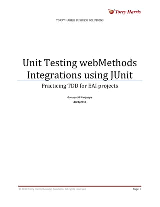 © 2010 Torry Harris Business Solutions. All rights reserved Page 1
TORRY HARRIS BUSINESS SOLUTIONS
Unit Testing webMethods
Integrations using JUnit
Practicing TDD for EAI projects
Ganapathi Nanjappa
4/28/2010
 