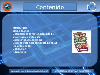 Estrategias para la Automatización Industrial METODOLOGÍA DE SISTEMAS EMPOTRADOS
Contenido
Introducción
Marco Teórico
Definición de la metodología de SE
Clasificación de los SE
Características de los SE
Ciclo de vida de la metodología de SE
Ejemplos de SE
Conclusión
Bibliografía
 