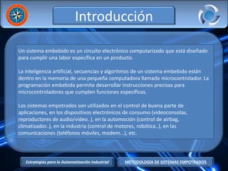 Estrategias para la Automatización Industrial METODOLOGÍA DE SISTEMAS EMPOTRADOS
Introducción
Un sistema embebido es un circuito electrónico computarizado que está diseñado
para cumplir una labor específica en un producto.
La inteligencia artificial, secuencias y algoritmos de un sistema embebido están
dentro en la memoria de una pequeña computadora llamada microcontrolador. La
programación embebida permite desarrollar instrucciones precisas para
microcontroladores que cumplen funciones específicas.
Los sistemas empotrados son utilizados en el control de buena parte de
aplicaciones, en los dispositivos electrónicos de consumo (videoconsolas,
reproductores de audio/vídeo..), en la automoción (control de airbag,
climatizador..), en la industria (control de motores, robótica..), en las
comunicaciones (teléfonos móviles, modem...), etc.
 