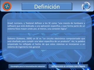 Estrategias para la Automatización Industrial METODOLOGÍA DE SISTEMAS EMPOTRADOS
Definición
Graaf, Lormans, y Toetenel definen a los SE como “una mezcla de hardware y
software que está dedicada a una aplicación especifica, y que forma parte de un
sistema físico mayor unido por, al menos, una conexión lógica”
Galeano [Galeano, 2009] un SE es “un circuito electrónico computarizado que
está diseñado para cumplir una labor especifica de un producto”. Así, la palabra
empotrado ha reflejado el hecho de que estos sistemas se incorporan a un
sistema de Ingeniería más general
 