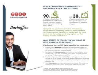 Backoffice
IS YOUR ORGANIZATION SUFFERING LOSSES
DUE TO LEGACY BACK OFFICE SYSTEMS?
WHAT ASPECTS OF YOUR OPERATION WOULD BE
MOST BENEFICIAL TO AUTOMATE?3
4 fundamental ways in which digital capabilities can create value:
•	 Increasing a bank’s connectivity—not just with customers but also with employees and
suppliers. This extends from online interactivity and payment solutions to mobile functionality
and opportunities to boost bank brands in social media.
•	 Extending and refining decision making. Such analytics are being deployed by the most
innovative banks in many areas, including sales, product design, pricing and underwriting,
and the design of truly amazing customer experiences.
•	 Straight-through processing—that is, automating and digitizing a number of repetitive,
low-value, and low-risk processes. Process apps, for example, boost productivity and facilitate
regulatory compliance, while imaging and straight-through processing lead to paperless, more
efficient work flows.
•	 Fostering innovation across products and business models. Examples of this include social
marketing and crowdsourced support, as well as “digitally centered” business models.
90%
of the technology budgets of
North American and European
financial institutions are spent
on managing and maintaining
legacy systems.1
Only 30%
of banks’ executives feel that
their operational processes
can adapt quickly to external
changes.1
“Complexity has grown across every level of the banking
industry. Although banks today already use data to offset that
risk, big data can take their efforts to the next level. Our survey
demonstrates that banks are embracing big data and then
investing in related analytic tools.”2
1 Capgemini, “Banks Cannot Hold Back Any Further on Digitizing the Back Office”
2 Erika Klein, Editor, “Retail Banks and Big Data: Big data as the key to better risk management”
3 McKinsey & Company Insights & Publications, “Strategic choices for banks in the digital age”
 