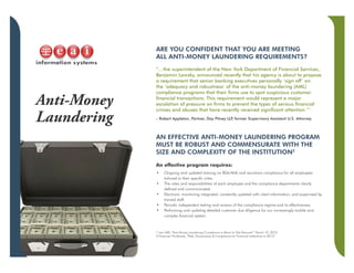 Anti-Money
Laundering
ARE YOU CONFIDENT THAT YOU ARE MEETING
ALL ANTI-MONEY LAUNDERING REQUIREMENTS?
“…the superintendent of the New York Department of Financial Services,
Benjamin Lawsky, announced recently that his agency is about to propose
a requirement that senior banking executives personally ‘sign off’ on
the ‘adequacy and robustness’ of the anti-money laundering (AML)
compliance programs that their firms use to spot suspicious customer
financial transactions. This requirement would represent a major
escalation of pressure on firms to prevent the types of serious financial
crimes and abuses that have recently received significant attention.”1
– Robert Appleton, Partner, Day Pitney LLP, former Supervisory Assistant U.S. Attorney
AN EFFECTIVE ANTI-MONEY LAUNDERING PROGRAM
MUST BE ROBUST AND COMMENSURATE WITH THE
SIZE AND COMPLEXITY OF THE INSTITUTION2
An effective program requires:
•	 Ongoing and updated training on BSA/AML and sanctions compliance for all employees
tailored to their specific roles.
•	 The roles and responsibilities of each employee and the compliance departments clearly
defined and communicated.
•	 Electronic monitoring integrated, constantly updated with client information, and supervised by
trained staff.
•	 Periodic independent testing and reviews of the compliance regime and its effectiveness.
•	 Performing and updating detailed customer due diligence for our increasingly mobile and
complex financial system.
1 Law 360, “Anti-Money Laundering Compliance is About to Get Personal,” March 10, 2015
2 Financier Worldwide, “Risk, Governance & Compliance for Financial Institutions in 2015”
 