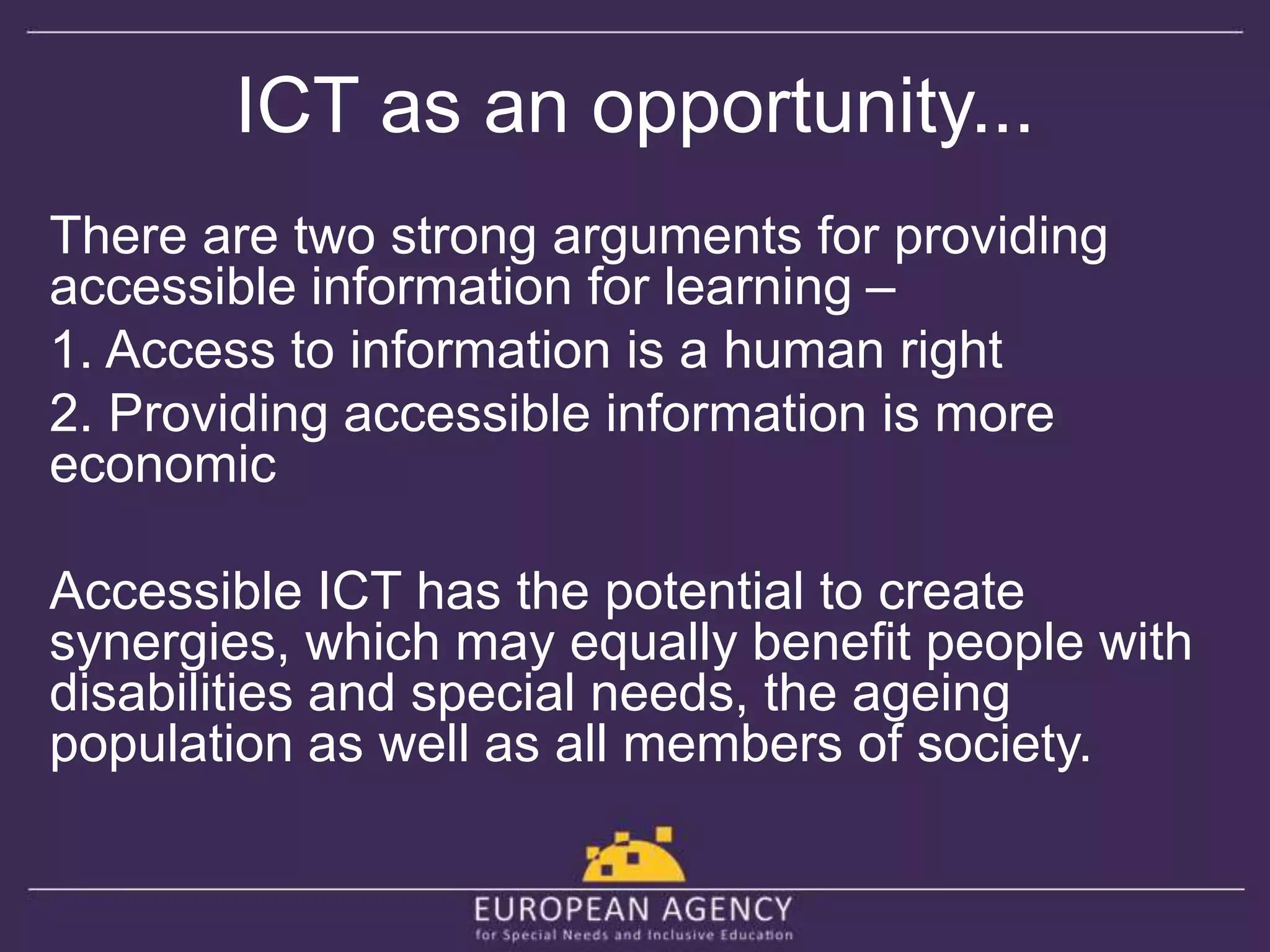 ICT as an opportunity... 
There are two strong arguments for providing 
accessible information for learning – 
1. Access to information is a human right 
2. Providing accessible information is more 
economic 
Accessible ICT has the potential to create 
synergies, which may equally benefit people with 
disabilities and special needs, the ageing 
population as well as all members of society. 
 