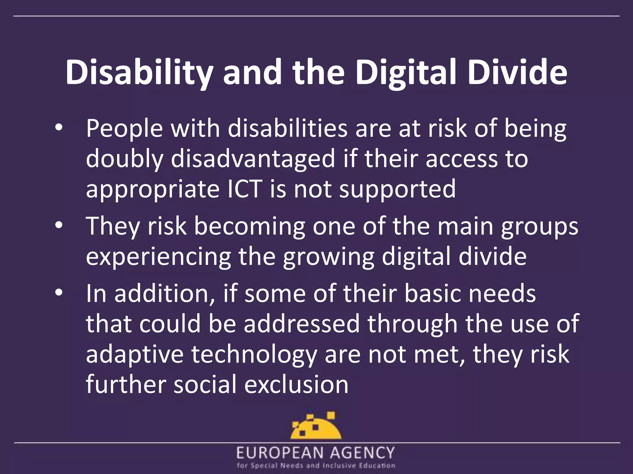 Disability and the Digital Divide 
• People with disabilities are at risk of being 
doubly disadvantaged if their access to 
appropriate ICT is not supported 
• They risk becoming one of the main groups 
experiencing the growing digital divide 
• In addition, if some of their basic needs 
that could be addressed through the use of 
adaptive technology are not met, they risk 
further social exclusion 
 