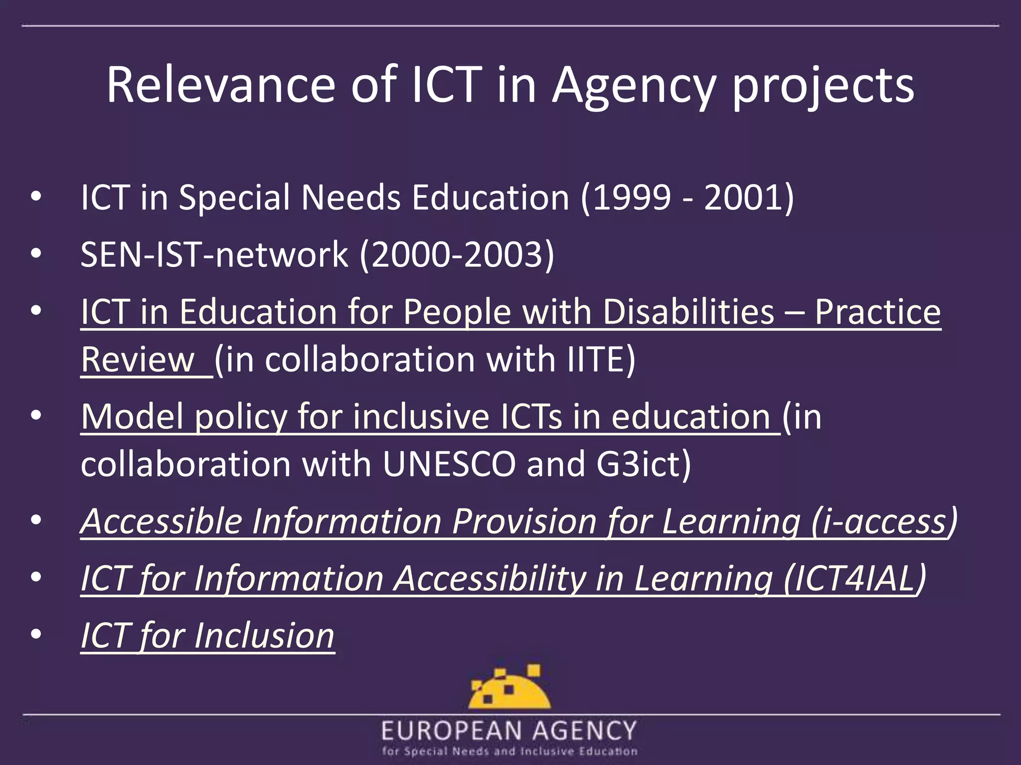 Relevance of ICT in Agency projects 
• ICT in Special Needs Education (1999 - 2001) 
• SEN-IST-network (2000-2003) 
• ICT in Education for People with Disabilities – Practice 
Review (in collaboration with IITE) 
• Model policy for inclusive ICTs in education (in 
collaboration with UNESCO and G3ict) 
• Accessible Information Provision for Learning (i-access) 
• ICT for Information Accessibility in Learning (ICT4IAL) 
• ICT for Inclusion 
 