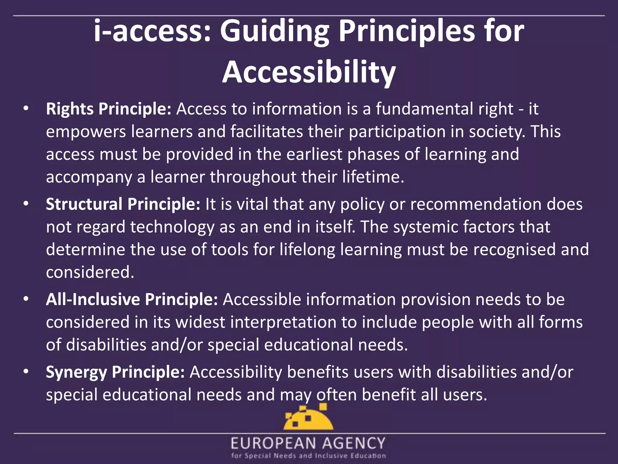 i-access: Guiding Principles for 
Accessibility 
• Rights Principle: Access to information is a fundamental right - it 
empowers learners and facilitates their participation in society. This 
access must be provided in the earliest phases of learning and 
accompany a learner throughout their lifetime. 
• Structural Principle: It is vital that any policy or recommendation does 
not regard technology as an end in itself. The systemic factors that 
determine the use of tools for lifelong learning must be recognised and 
considered. 
• All-Inclusive Principle: Accessible information provision needs to be 
considered in its widest interpretation to include people with all forms 
of disabilities and/or special educational needs. 
• Synergy Principle: Accessibility benefits users with disabilities and/or 
special educational needs and may often benefit all users. 
 