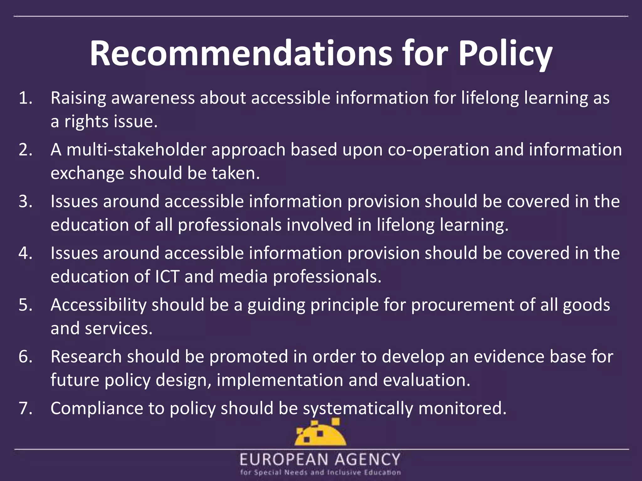 Recommendations for Policy 
1. Raising awareness about accessible information for lifelong learning as 
a rights issue. 
2. A multi-stakeholder approach based upon co-operation and information 
exchange should be taken. 
3. Issues around accessible information provision should be covered in the 
education of all professionals involved in lifelong learning. 
4. Issues around accessible information provision should be covered in the 
education of ICT and media professionals. 
5. Accessibility should be a guiding principle for procurement of all goods 
and services. 
6. Research should be promoted in order to develop an evidence base for 
future policy design, implementation and evaluation. 
7. Compliance to policy should be systematically monitored. 
 