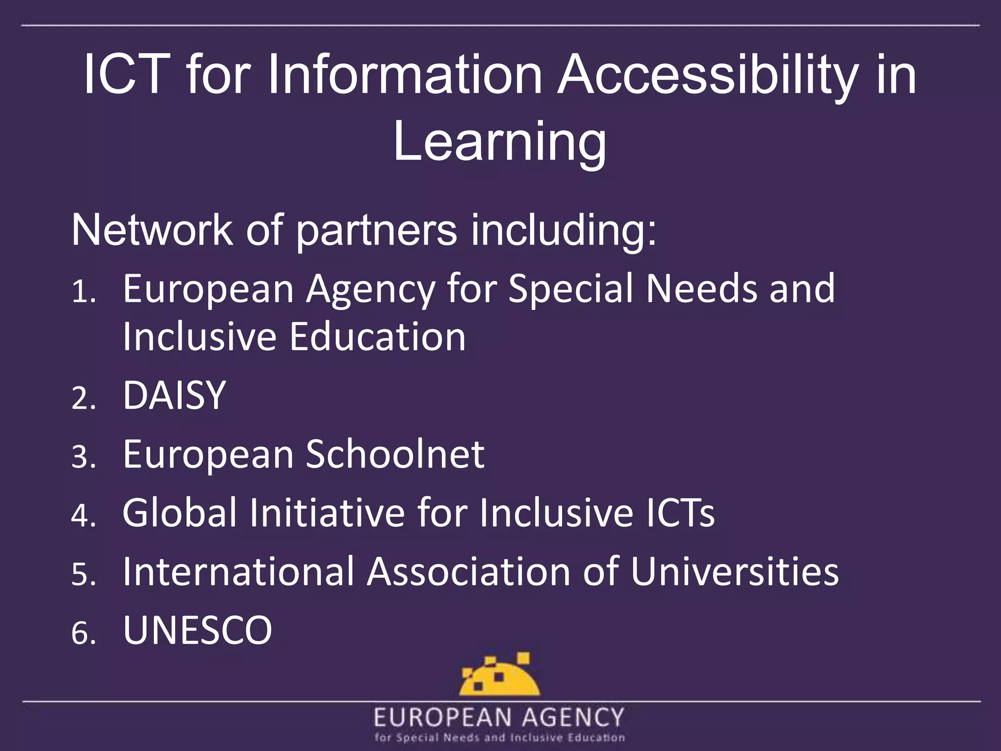 ICT for Information Accessibility in 
Learning 
Network of partners including: 
1. European Agency for Special Needs and 
Inclusive Education 
2. DAISY 
3. European Schoolnet 
4. Global Initiative for Inclusive ICTs 
5. International Association of Universities 
6. UNESCO 
 